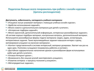 Педагогам больше всего понравилось при работе с онлайн курсами
(Цитаты респондентов):
Доступность, избыточность, наглядность учебного материала:
 «Учащиеся лучше усваивают материал с помощью учебных онлайн курсов»;
 «Удобство использования заданий»;
 «Много нового и дополнительного материала для детей и учителя»;
 «Интересная подборка заданий»;
 «Много красочной, дополнительной информации, интересные разнообразные задания»;
«В системе хорошо подобран материал, контрольные вопросы, дополнительный материал.
Используются разнообразные формы подачи материала: видео, аудио, иллюстрации,
интерактивные задания. Такие мультимедийные задания повышали интерес к уроку,
мотивировали учащихся на изучение материала».
 «Контент представленный в системе интересный, материал дозирован. Хватает как раз на
один урок. Учителям и учащимся понравилось работать в системе».
 «Достойное содержательное наполнение уроков и разнообразие форм используемых
работ для детей и учителя».
 «Готовые Интернет-уроки» ;
 «Возможность без лишних усилий заинтересовать учащихся»;
 «Развитие интереса к процессу познания у учащихся»;
 «Метапредметные задания»;
37
 