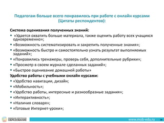 Педагогам больше всего понравилось при работе с онлайн курсами
(Цитаты респондентов):
Система оценивания полученных знаний:
 «Удается охватить больше материала, также оценить работу всех учащихся
одновременно»;
 «Возможность систематизировать и закрепить полученные знания»;
 «Возможность быстро и самостоятельно узнать результат выполняемых
заданий»;
 «Понравились тренажеры, проверь себя, дополнительные рубрики»;
 «Просмотр в своем журнале сделанных заданий»;
 «Быстрое оценивание домашней работы»
Удобство работы с учебными онлайн курсами:
 «Удобство навигации, дизайн;
 «Мобильность»;
 «Удобство работы, интересные и разнообразные задания»;
 «Интерактивность»;
 «Наличия словаря»;
 «Готовые Интернет-уроки»;
38
 