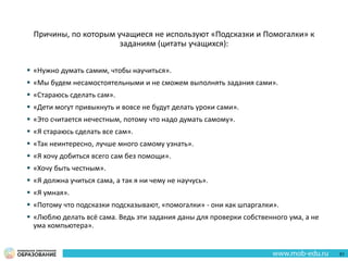 Причины, по которым учащиеся не используют «Подсказки и Помогалки» к
заданиям (цитаты учащихся):
 «Нужно думать самим, чтобы научиться».
 «Мы будем несамостоятельными и не сможем выполнять задания сами».
 «Стараюсь сделать сам».
 «Дети могут привыкнуть и вовсе не будут делать уроки сами».
 «Это считается нечестным, потому что надо думать самому».
 «Я стараюсь сделать все сам».
 «Так неинтересно, лучше много самому узнать».
 «Я хочу добиться всего сам без помощи».
 «Хочу быть честным».
 «Я должна учиться сама, а так я ни чему не научусь».
 «Я умная».
 «Потому что подсказки подсказывают, «помогалки» - они как шпаргалки».
 «Люблю делать всё сама. Ведь эти задания даны для проверки собственного ума, а не
ума компьютера».
51
 