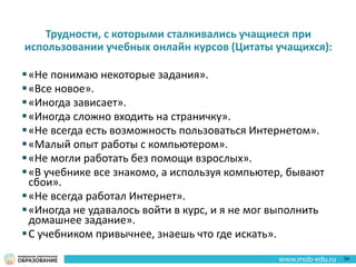 Трудности, с которыми сталкивались учащиеся при
использовании учебных онлайн курсов (Цитаты учащихся):
«Не понимаю некоторые задания».
«Все новое».
«Иногда зависает».
«Иногда сложно входить на страничку».
«Не всегда есть возможность пользоваться Интернетом».
«Малый опыт работы с компьютером».
«Не могли работать без помощи взрослых».
«В учебнике все знакомо, а используя компьютер, бывают
сбои».
«Не всегда работал Интернет».
«Иногда не удавалось войти в курс, и я не мог выполнить
домашнее задание».
С учебником привычнее, знаешь что где искать».
54
 