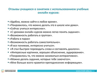 Отзывы учащихся о занятиях с использованием учебных
онлайн курсов:
 «Удобно, можно зайти в любое время».
 «Понравилось, что можно делать это в школе или дома».
 «Сейчас учиться интереснее».
 «С уроками онлайн курсов можно легко понять задание».
 «Возможность работать в группах».
 «Работа в парах»
 «Возможность работать самостоятельно».
 «Я все понимаю, интересно учиться».
 «Я стал быстрее переводить слова и составлять диалоги».
 «Интересные картинки, хорошее объяснение, аудирование».
«Понравилось то, что можно заниматься интерактивно».
 «Можно делать задания, которые тебе захочется».
 «Мне больше всего нравится преподнесение информации».
55
 