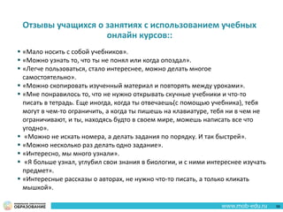 Отзывы учащихся о занятиях с использованием учебных
онлайн курсов::
 «Мало носить с собой учебников».
 «Можно узнать то, что ты не понял или когда опоздал».
 «Легче пользоваться, стало интереснее, можно делать многое
самостоятельно».
 «Можно скопировать изученный материал и повторять между уроками».
 «Мне понравилось то, что не нужно открывать скучные учебники и что-то
писать в тетрадь. Еще иногда, когда ты отвечаешь(с помощью учебника), тебя
могут в чем-то ограничить, а когда ты пишешь на клавиатуре, тебя ни в чем не
ограничивают, и ты, находясь будто в своем мире, можешь написать все что
угодно».
 «Можно не искать номера, а делать задания по порядку. И так быстрей».
 «Можно несколько раз делать одно задание».
 «Интересно, мы много узнали».
 «Я больше узнал, углубил свои знания в биологии, и с ними интереснее изучать
предмет».
 «Интересные рассказы о авторах, не нужно что-то писать, а только кликать
мышкой».
56
 