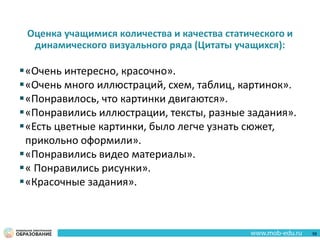 Оценка учащимися количества и качества статического и
динамического визуального ряда (Цитаты учащихся):
«Очень интересно, красочно».
«Очень много иллюстраций, схем, таблиц, картинок».
«Понравилось, что картинки двигаются».
«Понравились иллюстрации, тексты, разные задания».
«Есть цветные картинки, было легче узнать сюжет,
прикольно оформили».
«Понравились видео материалы».
« Понравились рисунки».
«Красочные задания».
58
 