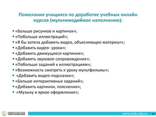 Пожелания учащихся по доработке учебных онлайн
курсов (мультимедийное наполнение):
 «Больше рисунков и картинок»;
 «Побольше иллюстраций»;
 «Я бы хотела добавить видео, объясняющее материал»;
 «Добавить видео- уроки»;
 «Добавить движущиеся картинки»;
 «Добавить звуковое сопровождение»;
 «Побольше заданий к иллюстрациям»;
 «Возможность смотреть к уроку мультфильмы»;
 «Добавить видео-подсказки»;
 «Больше интерактивных заданий»;
 «Добавить картинки, пояснения»;
 «Музыку и яркое оформление»;
59
 