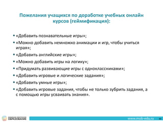 Пожелания учащихся по доработке учебных онлайн
курсов (геймификация):
 «Добавить познавательные игры»;
 «Можно добавить немножко анимации и игр, чтобы учиться
играя»;
 «Добавить английские игры»;
 «Можно добавить игры на логику»;
 «Придумать развивающие игры с одноклассниками»;
 «Добавить игровые и логические задания»;
 «Добавить умные игры»;
 «Добавить игровые задания, чтобы не только зубрить задания, а
с помощью игры усваивать знания».
60
 