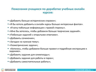 Пожелания учащихся по доработке учебных онлайн
курсов:
 «Добавить больше исторических справок»;
 «Я бы хотела добавить в онлайн курсы больше интересных фактов».
 «Я хочу побольше информации с правой стороны».
 «Мне бы хотелось, чтобы добавили больше творческих заданий».
 «Побольше заданий с открытыми ответами».
 «Добавить сочинения»;
 «Загадки на нужную тему»;
 «Геометрические задачи»;
 «Хотелось ,чтобы добавили больше правил и подробную инструкцию к
заданию».
 «Добавить задания для олимпиады»;
 «Добавить задания для работы в парах»;
 «Добавить самостоятельные работы»;
61
 