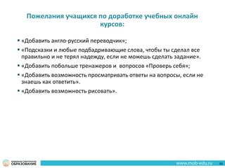 Пожелания учащихся по доработке учебных онлайн
курсов:
 «Добавить англо-русский переводчик»;
 «Подсказки и любые подбадривающие слова, чтобы ты сделал все
правильно и не терял надежду, если не можешь сделать задание».
 «Добавить побольше тренажеров и вопросов «Проверь себя»;
 «Добавить возможность просматривать ответы на вопросы, если не
знаешь как ответить».
 «Добавить возможность рисовать».
62
 