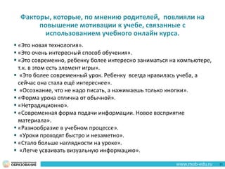Факторы, которые, по мнению родителей, повлияли на
повышение мотивации к учебе, связанные с
использованием учебного онлайн курса.
 «Это новая технология».
 «Это очень интересный способ обучения».
 «Это современно, ребенку более интересно заниматься на компьютере,
т.к. в этом есть элемент игры».
 «Это более современный урок. Ребенку всегда нравилась учеба, а
сейчас она стала ещё интереснее».
 «Осознание, что не надо писать, а нажимаешь только кнопки».
 «Форма урока отлична от обычной».
 «Нетрадиционно».
 «Современная форма подачи информации. Новое восприятие
материала».
 «Разнообразие в учебном процессе».
 «Уроки проходят быстро и незаметно».
 «Стало больше наглядности на уроке».
 «Легче усваивать визуальную информацию».
71
 