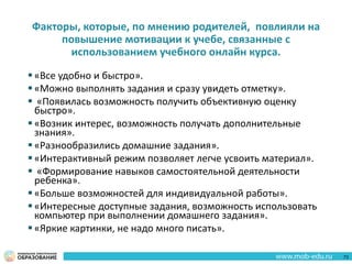 Факторы, которые, по мнению родителей, повлияли на
повышение мотивации к учебе, связанные с
использованием учебного онлайн курса.
 «Все удобно и быстро».
 «Можно выполнять задания и сразу увидеть отметку».
 «Появилась возможность получить объективную оценку
быстро».
 «Возник интерес, возможность получать дополнительные
знания».
 «Разнообразились домашние задания».
 «Интерактивный режим позволяет легче усвоить материал».
 «Формирование навыков самостоятельной деятельности
ребенка».
 «Больше возможностей для индивидуальной работы».
 «Интересные доступные задания, возможность использовать
компьютер при выполнении домашнего задания».
 «Яркие картинки, не надо много писать».
73
 