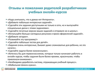 Отзывы и пожелания родителей разработчикам
учебных онлайн-курсов
 «Надо учитывать, что в домах нет Интернета».
 «Добавьте побольше интересных заданий».
 «Сделайте эти задания доступными не только в сети, но и выпускайте
специальные диски с этими заданиями».
 «Сделайте печатные версии ваших заданий и отправьте их в школы».
 «Используйте больше наглядных рисунков и ярких оформлений заданий».
 «Добавьте загадки».
 «Развивайте эту программу!»
 «Сделайте побольше тестов для детей».
 «Задания очень интересные, бывают даже сложноватые для ребенка, но это
ничего».
 «Сделайте задачи более жизненными».
 «Хотелось бы для первоклассников, которые только начинают работать в
онлайн курсах, чтобы задания были более яркими, красочными, чтобы
привлекали внимание».
 «Необходимо доработать систему, отражающую учебный процесс».
 «Мобильная Школа нужна».
80
 