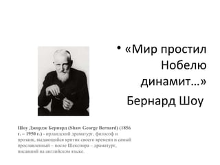 • «Мир простил
Нобелю
динамит…»
Бернард Шоу
Шоу Джордж Бернард (Shaw George Bernard) (1856
г. – 1950 г.) - ирландский драматург, философ и
прозаик, выдающийся критик своего времени и самый
прославленный – после Шекспира – драматург,
писавший на английском языке.
 