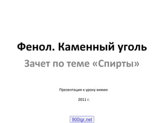 Фенол. Каменный уголь
Зачет по теме «Спирты»
Презентация к уроку химии
2011 г.
900igr.net
 