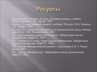  Габриелян О.С. Химия. 10 класс. Базовый уровень: учебник,
базовый уровень – М.: Дрофа, 2007.
 Химия. 10 класс. Базовый уровень: учебник / Под ред. В.И. Тренина.
– М.: Дрофа, 2002.
 Смолина Т.А. Практические работы по органической химии: Малый
практикум. – М.: Просвещение, 1986.
 CD – Органическая химия. 10-11классы. Лаборатория систем
мультимедиа, МарГТУ, 2003.
 CD – Химия (8-11 класс). Виртуальная лаборатория. Лаборатория
систем мультимедиа, МарГТУ, 2004.
 CD – Химия. Интерактивный тренинг – подготовка к ЕГЭ. Новая
школа, 2007.
 CD – Химия. Базовый курс. Лаборатория систем мультимедиа,
МарГТУ, 2003.
 