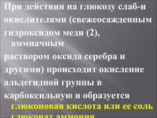 При действии на глюкозу слаб-и
окислителями (свежеосажденным
гидроксидом меди (2),
аммиачным
раствором оксида серебра и
другими) происходит окисление
альдегидной группы в
карбоксильную и образуется
глюконовая кислота или ее соль
 