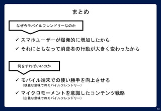 13
まとめ
なぜ今モバイルフレンドリーなのか
 スマホユーザーが爆発的に増加したから
 それにともなって消費者の行動が大きく変わったから
何をすればいいのか
 モバイル端末での使い勝手を向上させる
（狭義な意味でのモバイルフレンドリー）
 マイクロモーメントを意識したコンテンツ戦略
（広義な意味でのモバイルフレンドリー）
 