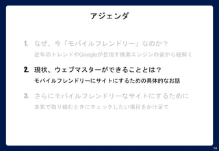 14
アジェンダ
1. なぜ、今「モバイルフレンドリー」なのか？
近年のトレンドやGoogleが目指す検索エンジンの姿から紐解く
2. 現状、ウェブマスターができることとは？
モバイルフレンドリーにサイトにするための具体的なお話
3. さらにモバイルフレンドリーなサイトにするために
本気で取り組むときにチェックしたい項目をかけ足で
 