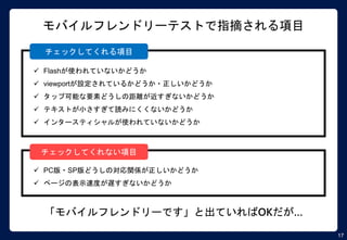 17
モバイルフレンドリーテストで指摘される項目
 Flashが使われていないかどうか
 viewportが設定されているかどうか・正しいかどうか
 タップ可能な要素どうしの距離が近すぎないかどうか
 テキストが小さすぎて読みにくくないかどうか
 インタースティシャルが使われていないかどうか
 PC版・SP版どうしの対応関係が正しいかどうか
 ページの表示速度が遅すぎないかどうか
チェックしてくれる項目
チェックしてくれない項目
「モバイルフレンドリーです」と出ていればOKだが…
 