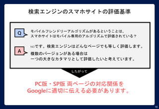 18
検索エンジンのスマホサイトの評価基準
NOです。検索エンジンはどんなページでも等しく評価します。
複数のバージョンがある場合は
一つの大きなカタマリとして評価したいと考えています。
PC版・SP版 両ページの対応関係を
Googleに適切に伝える必要があります。
Q モバイルフレンドリーアルゴリズムがあるということは、
スマホサイトはモバイル専用のアルゴリズムで評価されている？
A
したがって
 