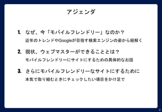 2
アジェンダ
1. なぜ、今「モバイルフレンドリー」なのか？
近年のトレンドやGoogleが目指す検索エンジンの姿から紐解く
2. 現状、ウェブマスターができることとは？
モバイルフレンドリーにサイトにするための具体的なお話
3. さらにモバイルフレンドリーなサイトにするために
本気で取り組むときにチェックしたい項目をかけ足で
 