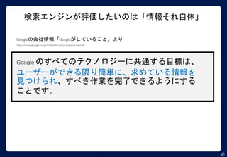 21
検索エンジンが評価したいのは「情報それ自体」
Googleの会社情報「Googleがしていること」より
https://www.google.co.jp/intl/ja/about/company/products/
Google のすべてのテクノロジーに共通する目標は、
ユーザーができる限り簡単に、求めている情報を
見つけられ、すべき作業を完了できるようにする
ことです。
 