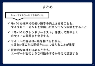 27
まとめ
今ウェブマスターにできることは
 モバイル端末での使い勝手を向上させることと、
マイクロモーメントを意識したコンテンツ設計をすること
 「モバイルフレンドリーテスト」を使って効率よく
自サイトの問題点を発見する
 サイトへの評価はPC版を軸に行われる。
PC版とSP版の対応関係をGoogleに伝えることが重要
 技術的な要件を決めるときも、
ユーザーがどのような行動をするか考えて設計する
 