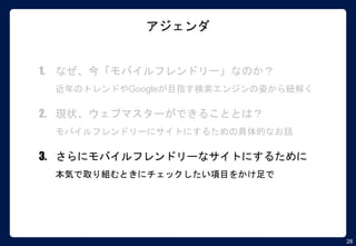 28
アジェンダ
1. なぜ、今「モバイルフレンドリー」なのか？
近年のトレンドやGoogleが目指す検索エンジンの姿から紐解く
2. 現状、ウェブマスターができることとは？
モバイルフレンドリーにサイトにするための具体的なお話
3. さらにモバイルフレンドリーなサイトにするために
本気で取り組むときにチェックしたい項目をかけ足で
 