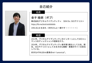 3
自己紹介
.
金子 睦朗（ボブ）
株式会社デジタルアイデンティティ SEM Div. SEOアナリスト
https://fb.me/bob.bobbbbbb
1991.06.18 生まれ（木村さんと一緒です！！！！！！）
名前
.
2013年、デジタルアイデンティティのインターンとしてSEOコン
テンツのディレクションや提案を行う。
2014年、デジタルアイデンティティ新卒第1期生として入社。現
在、SEOアナリストとしてさまざまな規模・業種のサイトを担当
している。
好きなHTMLはlink要素のrel="canonical"。
略歴
 