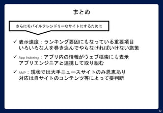 32
まとめ
さらにモバイルフレンドリーなサイトにするために
 表示速度：ランキング要因にもなっている重要項目
いろいろな人を巻き込んでやらなければいけない施策
 App Indexing：アプリ内の情報がウェブ検索にも表示
アプリエンジニアと連携して取り組む
 AMP：現状では大手ニュースサイトのみ恩恵あり
対応は自サイトのコンテンツ等によって要判断
 