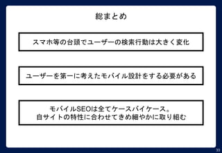 33
総まとめ
スマホ等の台頭でユーザーの検索行動は大きく変化
ユーザーを第一に考えたモバイル設計をする必要がある
モバイルSEOは全てケースバイケース。
自サイトの特性に合わせてきめ細やかに取り組む
 