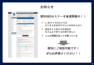 34
お知らせ
個別SEOセミナーを毎週開催中！！
 SEOをやってみたいけど
どこから手を付けていいか分からない
 自社サイトのスマホ対応が
ちゃんとできてるか見てほしい
 こんな問題があって今困っている
個別にご相談可能です！
ぜひお声掛けください！！
 