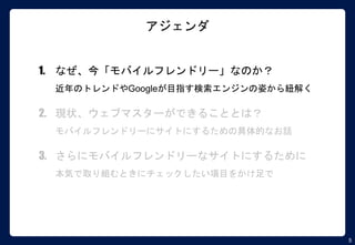 5
アジェンダ
1. なぜ、今「モバイルフレンドリー」なのか？
近年のトレンドやGoogleが目指す検索エンジンの姿から紐解く
2. 現状、ウェブマスターができることとは？
モバイルフレンドリーにサイトにするための具体的なお話
3. さらにモバイルフレンドリーなサイトにするために
本気で取り組むときにチェックしたい項目をかけ足で
 