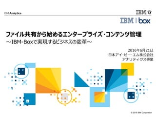 © 2016 IBM Corporation
2016年6月21日
日本アイ･ビー･エム株式会社
アナリティクス事業
ファイル共有から始めるエンタープライズ・コンテンツ管理
～IBM-Boxで実現するビジネスの変革～
 