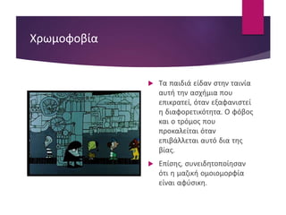 Χρωμοφοβία
 Τα παιδιά είδαν στην ταινία
αυτή την ασχήμια που
επικρατεί, όταν εξαφανιστεί
η διαφορετικότητα. Ο φόβος
και ο τρόμος που
προκαλείται όταν
επιβάλλεται αυτό δια της
βίας.
 Επίσης, συνειδητοποίησαν
ότι η μαζική ομοιομορφία
είναι αφύσικη.
 