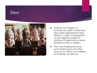 Zero
 Το βίντεο αυτό δείχνει τη
δυστυχία του μηδέν. Επειδή όταν
έχεις μηδέν πράγματα δεν έχεις
τίποτα, το μηδέν το θεωρούσαν
ως έναν άχρηστο αριθμό τα
υπόλοιπα 9 ψηφία από τα οποία
φτιάχνονται όλοι οι αριθμοί.
 Ήταν τόσο διαφορετικό και γι’
αυτό καταδιωγμένο. Στο τέλος
όμως με την αγάπη του κατάφερε
να αποδείξει την αξία του.
 