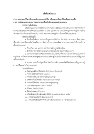 รหัสตําแหนง ๐๐๖
ประจําแผนกเจาะปโตรเลียม กองสํารวจและผลิตปโตรเลียม ศูนย+พัฒนาปโตรเลียมภาคเหนือ
กรมการพลังงานทหาร ศูนย+การอุตสาหกรรมป[องกันประเทศและพลังงานทหาร
หนาที่ความรับผิดชอบ
ปฏิบัติงานในฐานะผูปฏิบัติงานระดับตน ที่ตองใชความรู ความสามารถทางวิชาการในการ
พิจารณาเสนอความเห็น ใหคําปรึกษา แนะนํา วางแผน ประสานงาน และแกไขปsญหาในการปฏิบัติงานดาน
วิศวกรรมปqโตรเลียม ภายใตการกํากับ แนะนํา ตรวจสอบ และปฏิบัติงานอื่นตามที่ไดรับมอบหมาย
ลักษณะงานที่ปฏิบัติ
๑. ร/วมคนควา ศึกษา รวบรวมขอมูล และสถิติต/างๆ เกี่ยวกับการสํารวจการพัฒนาแหล/ง
เชื้อเพลิงธรรมชาติและผลิตเชื้อเพลิงธรรมชาติอย/างเป*นระบบ และติดตาม ตรวจสอบ และกํากับการสํารวจ
เชื้อเพลิงธรรมชาติ
๒. ศึกษา วิเคราะห( และวิจัย เกี่ยวกับการวิศวกรรมปqโตรเลียม
๓. จัดทําประวัติการพัฒนาแหล/งและการผลิตเชื้อเพลิงธรรมชาติในระยะยาว
๔. ถ/ายทอดความรูดานวิศวกรรมปqโตรเลียมแก/เจาหนาที่ระดับรองลงมา ใหคําแนะนําในการ
ปฏิบัติงาน วางโครงการกําหนดหลักสูตรและฝ’กอบรม จัดทําคู/มือประจําสําหรับการฝ’กอบรมและวิธีใชอุปกรณ(
เครื่องมือที่ถูกตอง
๕. วางแผน และแกไขปsญหาที่เกี่ยวของกับการสํารวจและผลิตปqโตรเลียมบนพื้นฐานความรู
ความเขาใจทางดานวิศวกรรมศาสตร(
ขอบเขตวิชาสอบ
๑. พื้นฐานธรณีวิทยาปqโตรเลียม (Petroleum Geology)
๒. การหยั่งธรณีวิทยา (Well Logging)
๓. การเจาะปqโตรเลียม (Drilling Engineering)
๔. แหล/งกักเก็บปqโตรเลียม (Reservoir Engineering)
๕. การผลิตปqโตรเลียม (Production Engineering)
๖. การควบคุมหลุมเจาะ (Well Control)
๗. น้ําโคลน (Drilling Fluid)
๘. ซีเมนต(หลุมเจาะ (Cement)
๙. เครื่องมือและอุปกรณ(การเจาะ (Drilling equipment and tools)
๑๐. การออกแบบท/อกรุ (Casing design)
๑๑. การเจาะหลุมเอียงหรือนอน (Directional drilling or Horizontal well)
 