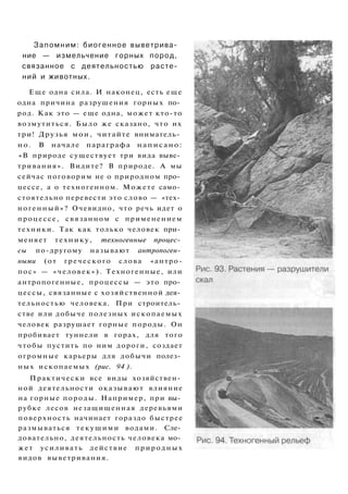Запомним: биогенное выветрива­
ние — измельчение горных пород,
связанное с деятельностью расте­
ний и животных.
Еще одна сила. И наконец, есть еще
одна причина разрушения горных по­
род. Как это — еще одна, может кто-то
возмутиться. Было же сказано, что их
три! Друзья мои, читайте вниматель­
но. В начале параграфа написано:
«В природе существует три вида выве­
тривания». Видите? В природе. А мы
сейчас поговорим не о природном про­
цессе, а о техногенном. Можете само­
стоятельно перевести это слово — «тех­
ногенный»? Очевидно, что речь идет о
процессе, связанном с применением
техники. Так как только человек при­
меняет технику, техногенные процес­
сы по-другому называют антропоген­
ными (от греческого слова «антро-
пос» — «человек»). Техногенные, или
антропогенные, процессы — это про­
цессы, связанные с хозяйственной дея­
тельностью человека. При строитель­
стве или добыче полезных ископаемых
человек разрушает горные породы. Он
пробивает туннели в горах, для того
чтобы пустить по ним дороги, создает
огромные карьеры для добычи полез­
ных ископаемых (рис. 94 ).
Практически все виды хозяйствен­
ной деятельности оказывают влияние
на горные породы. Например, при вы­
рубке лесов незащищенная деревьями
поверхность начинает гораздо быстрее
размываться текущими водами. Сле­
довательно, деятельность человека мо­
жет усиливать действие природных
видов выветривания.
 