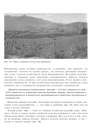 Рис. 95. Горы и равнины на востоке Австралии
Внутренние силы создают неровности, а внешние, как правило, их
сглаживают. Только не н у ж н о думать, что вначале действуют внутрен­
ние силы, а потом в к л ю ч а ю т с я силы выветривания. На самом деле вну­
тренние и внешние силы действуют одновременно. П р о с т о сначала
внутренние силы активнее, чем силы выветривания. В это время и воз­
никают неровности. А при ослаблении внутренних сил возрастает роль
внешних сил и начинается разрушение созданных неровностей.
Давайте запомним определение: рельеф — это все неровности зем­
ной поверхности, имеющие разные размеры, форму, происхождение и
формирующиеся в результате одновременного действия внутренних и
внешних сил.
Основные формы рельефа, благодаря которым поверхность Земли вы­
глядит столь разнообразно, — это горы и равнины (рис. 95). Они есть на
суше и на дне океанов.
Рельеф суши. Горы — один из главных элементов рельефа суши. Пом­
ните, почти в самом начале учебного года мы говорили о том, что холм
обязательно имеет подошву, склоны и вершину. Все это есть и у гор, толь­
ко их размеры гораздо больше. Высота холмов десятки метров, а гор —
сотни и тысячи метров (рис. 96).
 