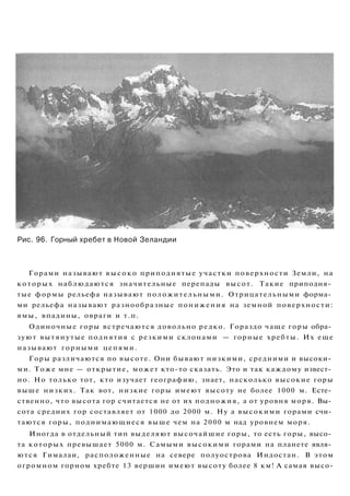 Рис. 96. Горный хребет в Новой Зеландии
Горами называют высоко приподнятые участки поверхности Земли, на
которых наблюдаются значительные перепады высот. Такие приподня­
тые формы рельефа называют положительными. Отрицательными форма­
ми рельефа называют разнообразные понижения на земной поверхности:
ямы, впадины, овраги и т.п.
Одиночные горы встречаются довольно редко. Гораздо чаще горы обра­
зуют вытянутые поднятия с резкими склонами — горные хребты. Их еще
называют горными цепями.
Горы различаются по высоте. Они бывают низкими, средними и высоки­
ми. Тоже мне — открытие, может кто-то сказать. Это и так каждому извест­
но. Но только тот, кто изучает географию, знает, насколько высокие горы
выше низких. Так вот, низкие горы имеют высоту не более 1000 м. Есте­
ственно, что высота гор считается не от их подножия, а от уровня моря. Вы­
сота средних гор составляет от 1000 до 2000 м. Ну а высокими горами счи­
таются горы, поднимающиеся выше чем на 2000 м над уровнем моря.
Иногда в отдельный тип выделяют высочайшие горы, то есть горы, высо­
та которых превышает 5000 м. Самыми высокими горами на планете явля­
ются Гималаи, расположенные на севере полуострова Индостан. В этом
огромном горном хребте 13 вершин имеют высоту более 8 км! А самая высо-
 