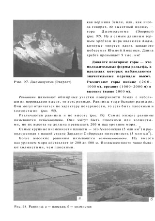 кая вершина Земли, или, как иног­
да говорят, ее высотный полюс, —
гора Джомолунгма (Эверест)
(рис. 97). Ну а самым длинным гор­
ным хребтом мира являются Анды,
которые тянутся вдоль западного
побережья Южной Америки. Длина
хребта превышает 9 тыс. км!
Давайте повторим: горы — это
положительные формы рельефа, в
пределах которых наблюдаются
значительные перепады высот.
Рис. 97. Джомолунгма (Эверест) Различают горы низкие ( 2 0 0 -
1000 м), средние (1000-2000 м) и
высокие (выше 2000 м).
Равнинами называют обширные участки поверхности Земли с неболь­
шими перепадами высот, то есть ровные. Равнины тоже бывают разными.
Они могут отличаться по характеру поверхности, то есть быть плоскими и
холмистыми (рис. 98).
Различаются равнины и по высоте (рис. 99). Самые низкие равнины
называются низменностями. Они могут быть плоскими или холмисты­
ми, но их высота не должна превышать 200 м над уровнем моря.
Самые крупные низменности планеты — это Амазонская (5 млн км
2
) и рас­
положенная в нашей стране Западно-Сибирская низменность (3 млн км
2
).
Более высокие равнины называются возвышенностями. Их высота
над уровнем моря составляет от 200 до 500 м. Возвышенности чаще быва­
ют холмистыми, чем плоскими.
Рис. 98. Равнины: а — плоская; б — холмистая
 