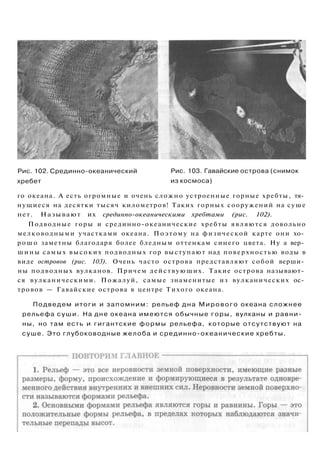 Рис. 102. Срединно-океанический
хребет
Рис. 103. Гавайские острова (снимок
из космоса)
го океана. А есть огромные и очень сложно устроенные горные хребты, тя­
нущиеся на десятки тысяч километров! Таких горных сооружений на суше
нет. Называют их срединно-океаническими хребтами (рис. 102).
Подводные горы и срединно-океанические хребты являются довольно
мелководными участками океана. Поэтому на физической карте они хо­
рошо заметны благодаря более бледным оттенкам синего цвета. Ну а вер­
шины самых высоких подводных гор выступают над поверхностью воды в
виде островов (рис. 103). Очень часто острова представляют собой верши­
ны подводных вулканов. Причем действующих. Такие острова называют­
ся вулканическими. Пожалуй, самые знаменитые из вулканических ос­
тровов — Гавайские острова в центре Тихого океана.
Подведем итоги и запомним: рельеф дна Мирового океана сложнее
рельефа суши. На дне океана имеются обычные горы, вулканы и равни­
ны, но там есть и гигантские формы рельефа, которые отсутствуют на
суше. Это глубоководные желоба и срединно-океанические хребты.
 