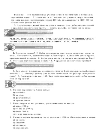 Равнины — это выровненные участки земной поверхности с небольшим
перепадами высот. В зависимости от высоты над уровнем моря различак
три вида равнин: низменности (ниже 200 м), возвышенности (200-500 м)
плоскогорья (выше 500 м).
3. На дне океана, кроме обычных гор и равнин, есть глубоководные желоб
и срединно-океанические хребты — формы рельефа, которых нет на суше.
РЕЛЬЕФ, ВОЗВЫШЕННОСТИ, ГОРЫ, ПЛОСКОГОРЬЯ, РАВНИНЫ, СРЕДИ]
НО-ОКЕАНИЧЕСКИЕ ХРЕБТЫ, НИЗМЕННОСТИ, ОСТРОВА
1. Что такое рельеф? 2. Дайте определения следующим понятиям: горы, ра
нины, низменности, возвышенности, плоскогорья. 3. Назовите самые крупнь
равнины нашей планеты. 4. Какие горы являются самыми высокими на Земл<
5. Что такое глубоководные желоба? 6. А срединно-океанические хребты?
1. Как влияют внутренние и внешние силы на формирование рельефа наше
планеты? 2. Почему рельеф дна океана отличается от рельефа поверхност
суши? 3. Посмотрите на рис. 102. Чем срединно-океанический хребет ОТЛИЧЕ
ется от гор суши?
1. Из всех гор планеты Анды самые:
а) высокие;
б) низкие;
в) разрушенные;
г) протяженные.
2. Плоскогорья — это равнины, расположенные на высоте:
а) менее 200 м;
б) от 200 до 500 м;
в) более 500 м;
г) это не равнины, а горы.
3. Средняя высота Уральских гор — чуть ниже 1000 м. Они относятся к горам:
а) низким;
б) средним;
в) высоким;
г) подводным.
 
