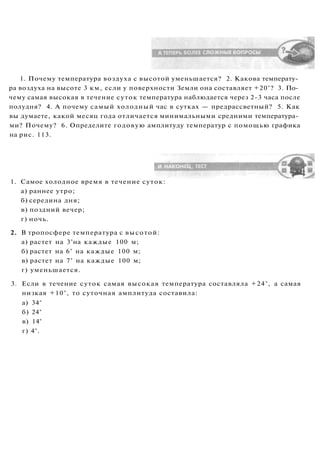 1. Почему температура воздуха с высотой уменьшается? 2. Какова температу­
ра воздуха на высоте 3 км, если у поверхности Земли она составляет +20°? 3. По­
чему самая высокая в течение суток температура наблюдается через 2-3 часа после
полудня? 4. А почему самый холодный час в сутках — предрассветный? 5. Как
вы думаете, какой месяц года отличается минимальными средними температура­
ми? Почему? 6. Определите годовую амплитуду температур с помощью графика
на рис. 113.
1. Самое холодное время в течение суток:
а) раннее утро;
б) середина дня;
в) поздний вечер;
г) ночь.
2. В тропосфере температура с высотой:
а) растет на 3°на каждые 100 м;
б) растет на 6° на каждые 100 м;
в) растет на 7° на каждые 100 м;
г) уменьшается.
3. Если в течение суток самая высокая температура составляла +24°, а самая
низкая +10°, то суточная амплитуда составила:
а) 34°
б) 24°
в) 14°
г) 4°.
 