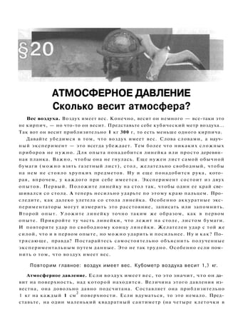 АТМОСФЕРНОЕ ДАВЛЕНИЕ
Сколько весит атмосфера?
Вес воздуха. Воздух имеет вес. Конечно, весит он немного — все-таки это
не кирпич, — но что-то он весит. Представьте себе кубический метр воздуха...
Так вот он весит приблизительно 1 кг 300 г, то есть меньше одного кирпича.
Давайте убедимся в том, что воздух имеет вес. Слова словами, а науч­
ный эксперимент — это всегда убеждает. Тем более что никаких сложных
приборов не нужно. Для опыта понадобится линейка или просто деревян­
ная планка. Важно, чтобы она не гнулась. Еще нужен лист самой обычной
бумаги (можно взять газетный лист), стол, желательно свободный, чтобы
на нем не стояло хрупких предметов. Ну и еще понадобится рука, кото­
рая, впрочем, у каждого при себе имеется. Эксперимент состоит из двух
опытов. Первый. Положите линейку на стол так, чтобы один ее край све­
шивался со стола. А теперь несильно ударьте по этому краю пальцем. Про­
следите, как далеко улетела со стола линейка. Особенно аккуратные экс­
периментаторы могут измерить это расстояние, записать или запомнить.
Второй опыт. Уложите линейку точно таким же образом, как в первом
опыте. Прикройте ту часть линейки, что лежит на столе, листом бумаги.
И повторите удар по свободному концу линейки. Желателен удар с той же
силой, что и в первом опыте, но можно ударить и посильнее. Ну и как? По­
трясающе, правда? Постарайтесь самостоятельно объяснить полученные
экспериментальным путем данные. Это не так трудно. Особенно если пом­
нить о том, что воздух имеет вес.
Повторим главное: воздух имеет вес. Кубометр воздуха весит 1,3 кг.
Атмосферное давление. Если воздух имеет вес, то это значит, что он да­
вит на поверхность, над которой находится. Величина этого давления из­
вестна, она довольно давно подсчитана. Составляет она приблизительно
1 кг на каждый 1 см
2
поверхности. Если вдуматься, то это немало. Пред­
ставьте, на один маленький квадратный сантиметр (на четыре клеточки в
 