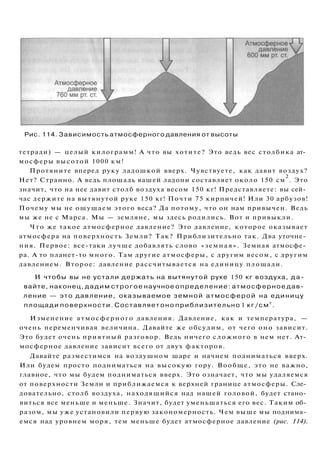 Рис. 114. Зависимость атмосферного давления от высоты
тетради) — целый килограмм! А что вы хотите? Это ведь вес столбика ат­
мосферы высотой 1000 км!
Протяните вперед руку ладошкой вверх. Чувствуете, как давит воздух?
Нет? Странно. А ведь площадь вашей ладони составляет около 150 см
2
. Это
значит, что на нее давит столб воздуха весом 150 кг! Представляете: вы сей­
час держите на вытянутой руке 150 кг! Почти 75 кирпичей! Или 30 арбузов!
Почему мы не ощущаем этого веса? Да потому, что он нам привычен. Ведь
мы же не с Марса. Мы — земляне, мы здесь родились. Вот и привыкли.
Что же такое атмосферное давление? Это давление, которое оказывает
атмосфера на поверхность Земли? Так? Приблизительно так. Два уточне­
ния. Первое: все-таки лучше добавлять слово «земная». Земная атмосфе­
ра. А то планет-то много. Там другие атмосферы, с другим весом, с другим
давлением. Второе: давление рассчитывается на единицу площади.
И чтобы вы не устали держать на вытянутой руке 150 кг воздуха, д а ­
вайте, наконец, дадим строгое научное определение: атмосферное дав­
ление — это давление, оказываемое земной атмосферой на единицу
площади поверхности. Составляет оно приблизительно 1 кг/см
2
.
Изменение атмосферного давления. Давление, как и температура, —
очень переменчивая величина. Давайте же обсудим, от чего оно зависит.
Это будет очень приятный разговор. Ведь ничего сложного в нем нет. Ат­
мосферное давление зависит всего от двух факторов.
Давайте разместимся на воздушном шаре и начнем подниматься вверх.
Или будем просто подниматься на высокую гору. Вообще, это не важно,
главное, что мы будем подниматься вверх. Это означает, что мы удаляемся
от поверхности Земли и приближаемся к верхней границе атмосферы. Сле­
довательно, столб воздуха, находящийся над нашей головой, будет стано­
виться все меньше и меньше. Значит, будет уменьшаться его вес. Таким об­
разом, мы уже установили первую закономерность. Чем выше мы поднима­
емся над уровнем моря, тем меньше будет атмосферное давление (рис. 114).
 