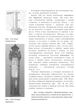 Рис. 115. Опыт
Торричелли
Рис. 116. Ртутный
барометр
О второй закономерности мы поговорим поз­
же. А пока маленькая история.
Более 350 лет назад итальянец Эванджели-
ста Торричелли проделал о п ы т . Он взял тон­
к у ю стеклянную трубку, запаянную с одной
стороны, и заполнил ее р т у т ь ю . Ртуть — это
такой странный металл — ж и д к и й . Так вот.
Заполнил р т у т ь ю . О т к р ы т ы й конец этой труб­
ки он опустил в чашку, в к о т о р о й тоже была
ртуть. Ртуть стала выливаться из трубки в ча­
шку, а потом остановилась. Почему это про­
и з о ш л о ? П о т о м у что на поверхность ртути, ко­
торая находилась в чашке, давит атмосферный
воздух, а на ртуть в трубке он не давит, по­
скольку она сверху запаяна (рис. 115). Торри­
челли сделал верный вывод о том, что вес стол­
бика ртути, оставшейся в трубке, равен весу
воздуха, давящего на ртуть в чашке, то есть
атмосферному давлению. Если этот прибор,
к о т о р ы й называется ртутным барометром (от
слова «бар» — давление), поднимать в гору, то
ртуть в трубке будет опускаться, поскольку
при подъеме вверх давление снижается. Так
появилась единица измерения атмосферного
давления — м и л л и м е т р р т у т н о г о с т о л б а
(мм рт. с т . ) .
Ртутные барометры, в которых величина ат­
мосферного давления определятся по высоте
столбика ртути, являются самыми точными. Но
они очень громоздкие и хрупкие (рис. 116). Позд­
нее был изобретен барометр-анероид, то есть без­
жидкостный барометр (рис. 117). В его кон­
струкции нет чашки и трубки с ртутью. Он очень
удобен, прочен и надежен.
Вот теперь давайте сформулируем пер­
вую закономерность изменения давления: с
увеличением высоты над уровнем моря дав­
ление снижается.
 