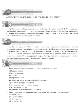 АТМОСФЕРНОЕ ДАВЛЕНИЕ, ТОРРИЧЕЛЛИ, БАРОМЕТР
1. Сколько приблизительно весит кубический метр воздуха? 2. Что такое ат­
мосферное давление? 3. Чему приблизительно равно атмосферное давление?
4. Какое атмосферное давление называют нормальным? 5. Почему с высотой
атмосферное давление уменьшается?
1. Чем же все-таки объясняются различные результаты описанных в начале
параграфа опытов с линейкой и листом бумаги? 2. Почему атмосферное давление
измеряют в миллиметрах? 3. Как связаны температура воздуха и атмосферное да­
вление? 4. Санкт-Петербург расположен буквально на уровне моря, а Москва —
на высоте около 200 м над уровнем моря. Где при прочих равных условиях атмо­
сферное давление должно быть больше, а где меньше?
1. Наименьшее атмосферное давление наблюдается на:
а)берегу моря;
б) низменности;
в) холме;
г) вершине горы.
2. От чего НЕ зависит атмосферное давление:
а) от температуры воздуха;
б) от высоты над уровнем моря;
в)от времени суток;
г) зависит от всего перечисленного.
3. На метеостанциях атмосферное давление определяют с помощью:
а)барометра;
б) термометра;
в) батометра;
г) гигрометра.
 