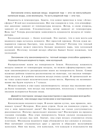 Запомним очень важную вещь: водяной пар — это не мельчайшие
капельки воды, а ее молекулы. То есть водяной пар — это газ.
Влажность и температура. Знаете, что самое приятное в теме «Атмо­
сфера»? В ней все взаимосвязано. Вот мы говорили о том, что атмосфер­
ное давление зависит от температуры воздуха. Ветер, в с в о ю очередь,
зависит от давления. Следовательно, ветер зависит от температуры.
Ведь так? Теперь рассмотрим зависимость влажности воздуха от темпе­
ратуры.
Х о л о д н ы й воздух — более плотный. Это значит, что в нем места для
водяного пара осталось немного. Вот простой пример. Летом лужи ис­
паряются гораздо быстрее, чем о с е н ь ю . Почему? П о т о м у что теплый
летний воздух может вместить больше водяного пара, чем холодный
осенний. П о э т о м у теплый воздух обычно бывает более влажным, чем
холодный.
Запомним эту закономерность: теплый воздух способен удержать
гораздо больше водяного пара, чем холодный.
Распределение влаги на поверхности Земли. Поскольку влажность
воздуха зависит от температуры воздуха, то можно сформулировать глав­
ную закономерность распределения влаги на поверхности Земли. Самые
влажные районы планеты расположены на экваторе, где высоки темпера­
туры воздуха. А в районе полюсов воздух очень сухой. В тропической зо­
не тоже существуют исключительно сухие места. Причину их возникно­
вения мы будем изучать в 7 классе.
М о ж н о назвать и еще одну закономерность: воздух над океанами всег­
да более влажный, чем воздух над материками, поскольку с поверхности
океанов испаряется больше воды.
Давайте повторим: воздух над экватором и над океанами всегда бо­
лее влажный, чем воздух над полюсами и материками.
Конденсация в о д я н о г о пара. В какое время с у т о к , как правило, воз­
никает туман? Вечером. Или рано утром. Если он появился утром, то
что с ним происходит днем? Он буквально на глазах улетучивается,
рассеивается. Почему п р о и с х о д и т именно так? П о с м о т р и м на процесс
глазами географа. Под утро поверхность Земли сильно охлаждается.
Остывает и воздух над ней. Значит, под утро воздух становится очень
п л о т н ы м . Молекулы водяного пара с б л и ж а ю т с я все сильнее и сильнее.
Они начинают сталкиваться друг с другом и образуют мельчайшие
капельки. Они так малы, эти капельки, что к а ж д у ю в отдельности мы
 