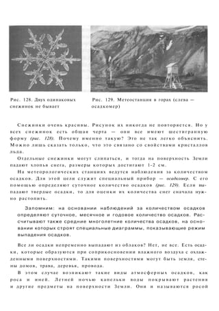 Рис. 128. Двух одинаковых Рис. 129. Метеостанция в горах (слева —
снежинок не бывает осадкомер)
Снежинки очень красивы. Р и с у н о к их никогда не повторяется. Но у
всех с н е ж и н о к есть общая черта — они все имеют шестигранную
форму (рис. 128). Почему именно такую? Это не так легко объяснить.
М о ж н о лишь сказать только, что это связано со свойствами кристаллов
льда.
Отдельные снежинки могут слипаться, и тогда на поверхность Земли
падают хлопья снега, размеры которых достигают 1-2 см.
На метеорологических станциях ведутся наблюдения за количеством
осадков. Для этой цели служит специальный прибор — осадкомер. С его
п о м о щ ь ю определяют суточное количество осадков (рис. 129). Если вы­
падают твердые осадки, то для оценки их количества снег сначала нуж­
но растопить.
Запомним: на основании наблюдений за количеством осадков
определяют суточное, месячное и годовое количество осадков. Рас­
считывают также средние многолетние количества осадков, на осно­
вании которых строят специальные диаграммы, показывающие режим
выпадения осадков.
Все ли осадки непременно выпадают из облаков? Нет, не все. Есть осад­
ки, которые образуются при соприкосновении влажного воздуха с охлаж­
денными поверхностями. Такими поверхностями могут быть земля, сте­
ны домов, трава, деревья, провода.
В э т о м случае возникают такие виды атмосферных осадков, как
роса и иней. Летней н о ч ь ю капельки воды п о к р ы в а ю т растения
и другие предметы на поверхности Земли. Они и называются росой
 