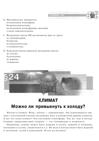 1. Метеорология занимается:
а) изучением атмосферы;
б) прогнозом погоды;
в) изучением атмосферных явлений;
г) всем перечисленным.
2. Воздушные массы НЕ различаются друг от друга:
а) температурой;
б) цветом;
в) запыленностью;
г) влажностью.
3. Хорошую погоду приносят воздушные массы:
а) теплые;
б) холодные;
в) жаркие;
г) морские.
КЛИМАТ
Можно ли привыкнуть к холоду?
Погода и климат. Итак, погода — переменчива. Эта изменчивость свя­
зана с постоянной сменой воздушных масс в конкретном районе планеты.
А вот что такое климат? Это состояние атмосферы. Так же, как и погода.
Главные характеристики климата — это температура и влажность.
Например, климат может быть жарким и сухим, жарким и влажным,
холодным и сухим, умеренным и т.д. Но ведь и погода может быть жаркой
и холодной, сухой и дождливой. В чем же разница?
 