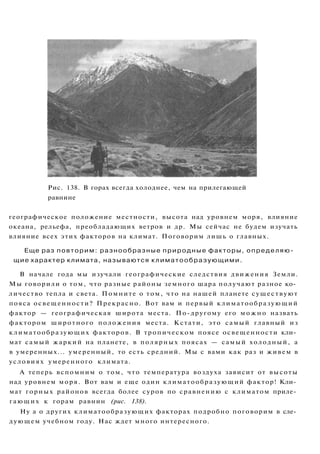 Рис. 138. В горах всегда холоднее, чем на прилегающей
равнине
географическое положение местности, высота над уровнем моря, влияние
океана, рельефа, преобладающих ветров и др. Мы сейчас не будем изучать
влияние всех этих факторов на климат. Поговорим лишь о главных.
Еще раз повторим: разнообразные природные факторы, определяю­
щие характер климата, называются климатообразующими.
В начале года мы изучали географические следствия движения Земли.
Мы говорили о том, что разные районы земного шара получают разное ко­
личество тепла и света. Помните о том, что на нашей планете существуют
пояса освещенности? Прекрасно. Вот вам и первый климатообразующий
фактор — географическая широта места. По-другому его можно назвать
фактором широтного положения места. Кстати, это самый главный из
климатообразующих факторов. В тропическом поясе освещенности кли­
мат самый жаркий на планете, в полярных поясах — самый холодный, а
в умеренных... умеренный, то есть средний. Мы с вами как раз и живем в
условиях умеренного климата.
А теперь вспомним о том, что температура воздуха зависит от высоты
над уровнем моря. Вот вам и еще один климатообразующий фактор! Кли­
мат горных районов всегда более суров по сравнению с климатом приле­
гающих к горам равнин (рис. 138).
Ну а о других климатообразующих факторах подробно поговорим в сле­
дующем учебном году. Нас ждет много интересного.
 